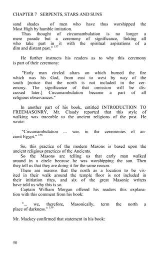 CHAPTER 7 SERPENTS, STARS AND SUNS
sand shades of men who have thus worshipped the
Most High by humble imitation.
Thus thought of circumambulation is no longer a
mere parade but a ceremony of significance, linking all
who take part in it with the spiritual aspirations of a
dim and distant past." 157
He further instructs his readers as to why this ceremony
is part of their ceremony:
"Early man circled altars on which burned the fire
which was his God, from east to west by way of the
south [notice that the north is not included in the cer-
emony. The significance of that omission will be dis-
cussed later.] Circumambulation became a part of all
religious observances."
In another part of his book, entitled INTRODUCTION TO
FREEMASONRY, Mr. Claudy reported that this style of
walking was traceable to the ancient religions of the past. He
wrote:
"Circumambulation ... was in the ceremonies of an-
cient Egypt." 158
So, this practice of the modern Masons is based upon the
ancient religious practices of the Ancients.
So the Masons are telling us that early man walked
around in a circle because he was worshipping the sun. Then
they tell us that they are doing it for the same reason.
There are reasons that the north as a location to be vis-
ited in their walk around the temple floor is not included in
their initiation rites, and six of the great Masonic writers
have told us why this is so.
Captain William Morgan offered his readers this explana-
tion with this comment from his book:
"... we, therefore, Masonically, term the north a
place of darkness." 159
Mr. Mackey confirmed that statement in his book:
50
 