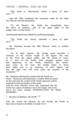CHAPTER 7 SERPENTS, STARS AND SUNS
"The north is Masonically called a place of dark-
ness." 160
And Mr. Pike confirmed the comments made by the other
two Masons with this declaration:
"To all Masons, the North has immediately been
the place of darkness, and of the great lights of the
Lodge, none is in the North." 161
And Kenneth Mackenzie added his confirming thoughts:
"The North was always esteemed a place of dark-
ness." 162
Mr. Hutchens became the fifth Masonic writer to confirm
this detail:
"As in other degrees, the closing ritual provides a
summary of the lessons taught in the degree. We hear
in the West the eagles gather and the doom of tyran-
ny is near. In the South, truth struggles against error
and oppression. In the North, fanaticism and intoler-
ance wane. In the East, the people begin to know
their rights and to be conscious of their dignity and
that the sun's rays will soon smite the summits of the
mountains." 163
Mr. Hutchens informed his readers that the North was
where "fanaticism and intolerance" resided. What he meant
by this and what the symbol of the North represents will be
explored in later paragraphs of this study.
And the sixth Masonic writer who confirmed that the
North was a place of darkness was Carl Claudy, who wrote
this in his book entitled INTRODUCTION TO FREE-
MASONRY:
"... the place of darkness, the North." 164
And the reason the Masons do not include the North in
their rites is found in the Bible in Isaiah 14:13:
51
 