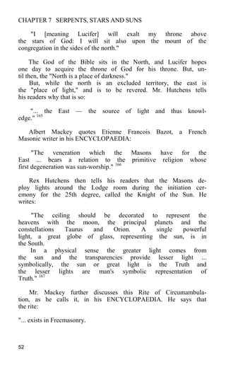 CHAPTER 7 SERPENTS, STARS AND SUNS
"I [meaning Lucifer] will exalt my throne above
the stars of God: I will sit also upon the mount of the
congregation in the sides of the north."
The God of the Bible sits in the North, and Lucifer hopes
one day to acquire the throne of God for his throne. But, un-
til then, the "North is a place of darkness."
But, while the north is an excluded territory, the east is
the "place of light," and is to be revered. Mr. Hutchens tells
his readers why that is so:
"... the East — the source of light and thus knowl-
edge." 165
Albert Mackey quotes Etienne Francois Bazot, a French
Masonic writer in his ENCYCLOPAEDIA:
"The veneration which the Masons have for the
East ... bears a relation to the primitive religion whose
first degeneration was sun-worship." 166
Rex Hutchens then tells his readers that the Masons de-
ploy lights around the Lodge room during the initiation cer-
emony for the 25th degree, called the Knight of the Sun. He
writes:
"The ceiling should be decorated to represent the
heavens with the moon, the principal planets and the
constellations Taurus and Orion. A single powerful
light, a great globe of glass, representing the sun, is in
the South.
In a physical sense the greater light comes from
the sun and the transparencies provide lesser light ...
symbolically, the sun or great light is the Truth and
the lesser lights are man's symbolic representation of
Truth." 167
Mr. Mackey further discusses this Rite of Circumambula-
tion, as he calls it, in his ENCYCLOPAEDIA. He says that
the rite:
"... exists in Freemasonry.
52
 