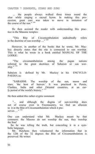 CHAPTER 7 SERPENTS, STARS AND SUNS
... the people always walked three times round the
altar while singing a sacred hymn. In making this pro-
cession, great care was taken to move in imitation of
the course of the sun." 168
He then assisted the reader with understanding this prac-
tice in the Masonic temples:
"This Rite of Circumambulation undoubtedly refers
to the doctrine of sun-worship ...." 169
However, in another of the books that he wrote, Mr. Mac-
key directly states that the rite is connected to sun worship.
This is what he wrote in a book entitled MANUAL OF THE
LODGE:
"The circumambulation among the pagan nations
referred to the great doctrines of Sabaism or sun wor-
ship." 170
Sabaism is defined by Mr. Mackey in his ENCYCLO-
PAEDIA as:
"SABAISM: The worship of the sun, moon and
stars, 'the host of heaven.' It was practiced in Persia,
Chaldea, India and other Oriental countries, at an ear-
ly period of the world's history." 171
He then added this rather cryptic comment:
"... and although the dogma of sun-worship does
not of course exist in Freemasonry, we find an allusion
to it in the Rite of Circumambulation which it pre-
serves ...." 172
One can understand what Mr. Mackey meant by that
comment: the Masons do not worship the sun, they worship
the Sun!
So he was telling the truth, but concealing it in a sym-
bolic language.
Mr. Hutchens then volunteered the information that in
the 12th of the 32 degrees the Rite of Circumambulation is
preserved. He writes:
53
 