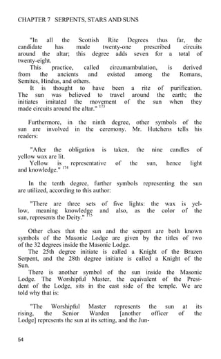 CHAPTER 7 SERPENTS, STARS AND SUNS
"In all the Scottish Rite Degrees thus far, the
candidate has made twenty-one prescribed circuits
around the altar; this degree adds seven for a total of
twenty-eight.
This practice, called circumambulation, is derived
from the ancients and existed among the Romans,
Semites, Hindus, and others.
It is thought to have been a rite of purification.
The sun was believed to travel around the earth; the
initiates imitated the movement of the sun when they
made circuits around the altar." 173
Furthermore, in the ninth degree, other symbols of the
sun are involved in the ceremony. Mr. Hutchens tells his
readers:
"After the obligation is taken, the nine candles of
yellow wax are lit.
Yellow is representative of the sun, hence light
and knowledge." 174
In the tenth degree, further symbols representing the sun
are utilized, according to this author:
"There are three sets of five lights: the wax is yel-
low, meaning knowledge and also, as the color of the
sun, represents the Deity." 175
Other clues that the sun and the serpent are both known
symbols of the Masonic Lodge are given by the titles of two
of the 32 degrees inside the Masonic Lodge.
The 25th degree initiate is called a Knight of the Brazen
Serpent, and the 28th degree initiate is called a Knight of the
Sun.
There is another symbol of the sun inside the Masonic
Lodge. The Worshipful Master, the equivalent of the Presi-
dent of the Lodge, sits in the east side of the temple. We are
told why that is:
"The Worshipful Master represents the sun at its
rising, the Senior Warden [another officer of the
Lodge] represents the sun at its setting, and the Jun-
54
 