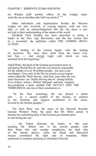 CHAPTER 7 SERPENTS, STARS AND SUNS
ior Warden [still another officer of the Lodge] repre-
sents the sun at meridian [the half-way point.]" 176
Other individuals and organizations besides the Masonic
Lodges are also involved, in varying degrees, with sun wor-
ship, or with an acknowledgement that the sun plays a cen-
tral role in their understanding of the nature of the world.
Elizabeth Clare Prophet has been described as being a
leader in the New Age Movement, and she has written this
in a newsletter she publishes called THE COMING REVO-
LUTION:
"the healing of the nations begins with the healing
of ourselves. We must draw forth from the Great Cen-
tral Sun — that eternal Light with which we were
anointed from the beginning." 177
Adolf Hitler, the head of the German government prior to
and during World War II, and who was directly responsible
for the murder of over 50 million people, was also a sun-
worshipper. Very early in his life, he joined a secret organi-
zation called the Thule Society. And forty years after the war,
some historians are finally delving into its strange beliefs.
Two of these writers, Michel Bertrand and Jean Angelini,
have produced a book entitled THE OCCULT AND THE
THIRD REICH, and one of their conclusions is:
"In the Nazi cosmology the sun played a prime
role ... as a sacred symbol of the Aryans, in contrast
to the feminine and magical symbolism of the moon,
revered by the Semitic peoples."
The Nazi Party was the name of the National Socialist
German Workers' Party, the party that Mr. Hitler joined. It
became the controlling party of the German government prior
to and during the war.
... the Fuhrer [German for leader, in this case
meaning Mr. Hitler] saw in the Jewish people, with
their black hair and swarthy complexion, the dark side
of the human species, while the blond and blue-eyed
Aryans constituted the light side of humanity. Hitler
undertook to extirpate [meaning to eliminate] from the
55
 