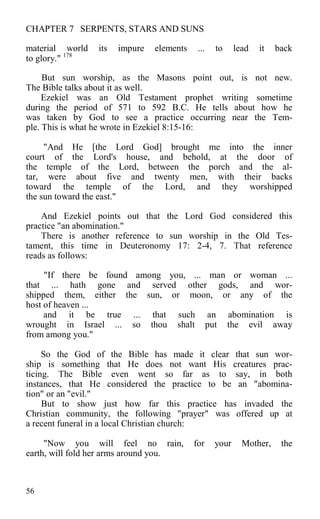 CHAPTER 7 SERPENTS, STARS AND SUNS
material world its impure elements ... to lead it back
to glory." 178
But sun worship, as the Masons point out, is not new.
The Bible talks about it as well.
Ezekiel was an Old Testament prophet writing sometime
during the period of 571 to 592 B.C. He tells about how he
was taken by God to see a practice occurring near the Tem-
ple. This is what he wrote in Ezekiel 8:15-16:
"And He [the Lord God] brought me into the inner
court of the Lord's house, and behold, at the door of
the temple of the Lord, between the porch and the al-
tar, were about five and twenty men, with their backs
toward the temple of the Lord, and they worshipped
the sun toward the east."
And Ezekiel points out that the Lord God considered this
practice "an abomination."
There is another reference to sun worship in the Old Tes-
tament, this time in Deuteronomy 17: 2-4, 7. That reference
reads as follows:
"If there be found among you, ... man or woman ...
that ... hath gone and served other gods, and wor-
shipped them, either the sun, or moon, or any of the
host of heaven ...
and it be true ... that such an abomination is
wrought in Israel ... so thou shalt put the evil away
from among you."
So the God of the Bible has made it clear that sun wor-
ship is something that He does not want His creatures prac-
ticing. The Bible even went so far as to say, in both
instances, that He considered the practice to be an "abomina-
tion" or an "evil."
But to show just how far this practice has invaded the
Christian community, the following "prayer" was offered up at
a recent funeral in a local Christian church:
"Now you will feel no rain, for your Mother, the
earth, will fold her arms around you.
56
 