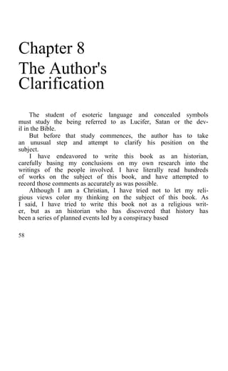 Chapter 8
The Author's
Clarification
The student of esoteric language and concealed symbols
must study the being referred to as Lucifer, Satan or the dev-
il in the Bible.
But before that study commences, the author has to take
an unusual step and attempt to clarify his position on the
subject.
I have endeavored to write this book as an historian,
carefully basing my conclusions on my own research into the
writings of the people involved. I have literally read hundreds
of works on the subject of this book, and have attempted to
record those comments as accurately as was possible.
Although I am a Christian, I have tried not to let my reli-
gious views color my thinking on the subject of this book. As
I said, I have tried to write this book not as a religious writ-
er, but as an historian who has discovered that history has
been a series of planned events led by a conspiracy based
58
 