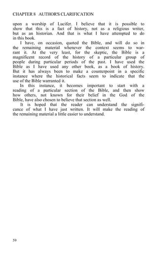 CHAPTER 8 AUTHOR'S CLARIFICATION
upon a worship of Lucifer. I believe that it is possible to
show that this is a fact of history, not as a religious writer,
but as an historian. And that is what I have attempted to do
in this book.
I have, on occasion, quoted the Bible, and will do so in
the remaining material whenever the context seems to war-
rant it. At the very least, for the skeptic, the Bible is a
magnificent record of the history of a particular group of
people during particular periods of the past. I have used the
Bible as I have used any other book, as a book of history.
But it has always been to make a counterpoint in a specific
instance where the historical facts seem to indicate that the
use of the Bible warranted it.
In this instance, it becomes important to start with a
reading of a particular section of the Bible, and then show
how others, not known for their belief in the God of the
Bible, have also chosen to believe that section as well.
It is hoped that the reader can understand the signifi-
cance of what I have just written. It will make the reading of
the remaining material a little easier to understand.
59
 