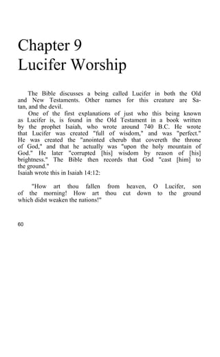 Chapter 9
Lucifer Worship
The Bible discusses a being called Lucifer in both the Old
and New Testaments. Other names for this creature are Sa-
tan, and the devil.
One of the first explanations of just who this being known
as Lucifer is, is found in the Old Testament in a book written
by the prophet Isaiah, who wrote around 740 B.C. He wrote
that Lucifer was created "full of wisdom," and was "perfect."
He was created the "anointed cherub that covereth the throne
of God," and that he actually was "upon the holy mountain of
God." He later "corrupted [his] wisdom by reason of [his]
brightness." The Bible then records that God "cast [him] to
the ground."
Isaiah wrote this in Isaiah 14:12:
"How art thou fallen from heaven, O Lucifer, son
of the morning! How art thou cut down to the ground
which didst weaken the nations!"
60
 