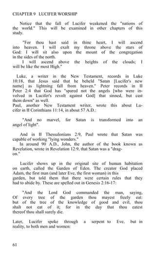 CHAPTER 9 LUCIFER WORSHIP
Notice that the fall of Lucifer weakened the "nations of
the world." This will be examined in other chapters of this
study.
"For thou hast said in thine heart, I will ascend
into heaven. I will exalt my throne above the stars of
God: I will sit also upon the mount of the congregation
in the sides of the north.
I will ascend above the heights of the clouds; I
will be like the most High."
Luke, a writer in the New Testament, records in Luke
10:18, that Jesus said that he beheld "Satan [Lucifer's new
name] as lightning fall from heaven." Peter records in II
Peter 2:4 that God has "spared not the angels [who were in-
volved in Lucifer's revolt against God] that sinned, but cast
them down" as well.
Paul, another New Testament writer, wrote this about Lu-
cifer in II Corinthians 11:14, in about 57 A.D.:
"And no marvel, for Satan is transformed into an
angel of light".
And in II Thessalonians 2:9, Paul wrote that Satan was
capable of working "lying wonders."
In around 90 A.D., John, the author of the book known as
Revelation, wrote in Revelation 12:9, that Satan was a "drag-
on."
Lucifer shows up in the original site of human habitation
on earth, called the Garden of Eden. The creator God placed
Adam, the first man (and later Eve, the first woman) in this
garden, but told them that there were certain rules that they
had to abide by. These are spelled out in Genesis 2:16-17:
"And the Lord God commanded the man, saying,
Of every tree of the garden thou mayest freely eat:
but of the tree of the knowledge of good and evil, thou
shalt not eat of it; for in the day that thou eatest
thereof thou shall surely die.
Later, Lucifer spoke through a serpent to Eve, but in
reality, to both men and women:
61
 