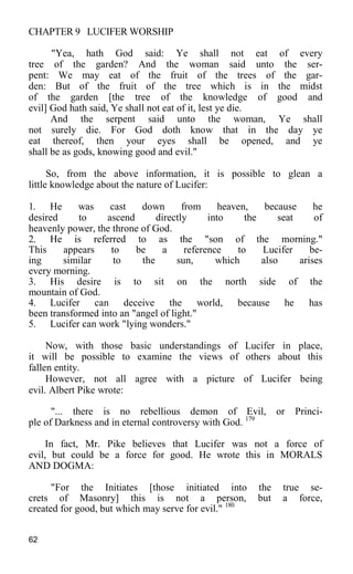 CHAPTER 9 LUCIFER WORSHIP
"Yea, hath God said: Ye shall not eat of every
tree of the garden? And the woman said unto the ser-
pent: We may eat of the fruit of the trees of the gar-
den: But of the fruit of the tree which is in the midst
of the garden [the tree of the knowledge of good and
evil] God hath said, Ye shall not eat of it, lest ye die.
And the serpent said unto the woman, Ye shall
not surely die. For God doth know that in the day ye
eat thereof, then your eyes shall be opened, and ye
shall be as gods, knowing good and evil."
So, from the above information, it is possible to glean a
little knowledge about the nature of Lucifer:
1. He was cast down from heaven, because he
desired to ascend directly into the seat of
heavenly power, the throne of God.
2. He is referred to as the "son of the morning."
This appears to be a reference to Lucifer be-
ing similar to the sun, which also arises
every morning.
3. His desire is to sit on the north side of the
mountain of God.
4. Lucifer can deceive the world, because he has
been transformed into an "angel of light."
5. Lucifer can work "lying wonders."
Now, with those basic understandings of Lucifer in place,
it will be possible to examine the views of others about this
fallen entity.
However, not all agree with a picture of Lucifer being
evil. Albert Pike wrote:
"... there is no rebellious demon of Evil, or Princi-
ple of Darkness and in eternal controversy with God. 179
In fact, Mr. Pike believes that Lucifer was not a force of
evil, but could be a force for good. He wrote this in MORALS
AND DOGMA:
"For the Initiates [those initiated into the true se-
crets of Masonry] this is not a person, but a force,
created for good, but which may serve for evil." 180
62
 