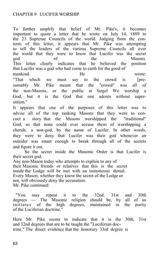 CHAPTER 9 LUCIFER WORSHIP
To further amplify that belief of Mr. Pike's, it becomes
important to quote a letter that he wrote on July 14, 1889 to
the 23 Supreme Councils of the world. Judging from the con-
tents of this letter, it appears that Mr. Pike was attempting
to tell the leaders of the various Supreme Councils all over
the world that they were to know that Lucifer was the secret
god of the Masons.
This letter clearly indicates that he believed the position
that Lucifer was a god who had come to earth for the good of
mankind. He wrote:
"That which we must say to the crowd is [pre-
sumably Mr. Pike meant that the "crowd" was all of
the non-Masons, or the public at largel We worship a
God, but it is the God that one adores without super-
stition."
It appears that one of the purposes of this letter was to
advise all of the top ranking Masons that they were to con-
coct a story that the Masons worshipped the "traditional"
God, so that none could ever accuse them of worshipping a
cherub, a non-god, by the name of Lucifer. In other words,
they were to deny that Lucifer was their god whenever an
outsider was smart enough to break through all of the secrets
and figure it out.
So the secret inside the Masonic Order is that Lucifer is
their secret god.
Any non-Mason today who attempts to explain to any of
their Masonic friends or relatives that this is the secret
inside the Lodge will be met with an instanteous denial.
Every Mason, whether they know the secret of the Lodge or
not, will obviously deny the accusation.
Mr. Pike continued:
"You may repeat it to the 32nd, 31st and 30th
degrees — The Masonic religion should be, by all of us
initiates of the high degrees, maintained in the purity
of the Luciferian doctrine."
Here Mr. Pike seems to indicate that it is the 30th, 31st
and 32nd degrees that are to be taught the "Luciferian doc-
trine." The direct evidence that the honorary 33rd degree is
63
 