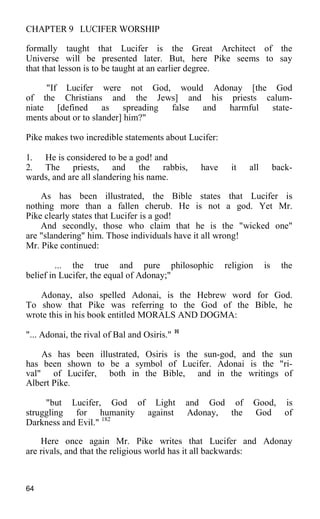 CHAPTER 9 LUCIFER WORSHIP
formally taught that Lucifer is the Great Architect of the
Universe will be presented later. But, here Pike seems to say
that that lesson is to be taught at an earlier degree.
"If Lucifer were not God, would Adonay [the God
of the Christians and the Jews] and his priests calum-
niate [defined as spreading false and harmful state-
ments about or to slander] him?"
Pike makes two incredible statements about Lucifer:
1. He is considered to be a god! and
2. The priests, and the rabbis, have it all back-
wards, and are all slandering his name.
As has been illustrated, the Bible states that Lucifer is
nothing more than a fallen cherub. He is not a god. Yet Mr.
Pike clearly states that Lucifer is a god!
And secondly, those who claim that he is the "wicked one"
are "slandering" him. Those individuals have it all wrong!
Mr. Pike continued:
... the true and pure philosophic religion is the
belief in Lucifer, the equal of Adonay;"
Adonay, also spelled Adonai, is the Hebrew word for God.
To show that Pike was referring to the God of the Bible, he
wrote this in his book entitled MORALS AND DOGMA:
"... Adonai, the rival of Bal and Osiris." 181
As has been illustrated, Osiris is the sun-god, and the sun
has been shown to be a symbol of Lucifer. Adonai is the "ri-
val" of Lucifer, both in the Bible, and in the writings of
Albert Pike.
"but Lucifer, God of Light and God of Good, is
struggling for humanity against Adonay, the God of
Darkness and Evil." 182
Here once again Mr. Pike writes that Lucifer and Adonay
are rivals, and that the religious world has it all backwards:
64
 