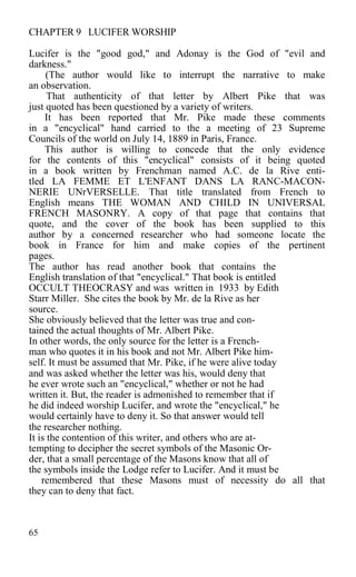 CHAPTER 9 LUCIFER WORSHIP
Lucifer is the "good god," and Adonay is the God of "evil and
darkness."
(The author would like to interrupt the narrative to make
an observation.
That authenticity of that letter by Albert Pike that was
just quoted has been questioned by a variety of writers.
It has been reported that Mr. Pike made these comments
in a "encyclical" hand carried to the a meeting of 23 Supreme
Councils of the world on July 14, 1889 in Paris, France.
This author is willing to concede that the only evidence
for the contents of this "encyclical" consists of it being quoted
in a book written by Frenchman named A.C. de la Rive enti-
tled LA FEMME ET L'ENFANT DANS LA RANC-MACON-
NERIE UNrVERSELLE. That title translated from French to
English means THE WOMAN AND CHILD IN UNIVERSAL
FRENCH MASONRY. A copy of that page that contains that
quote, and the cover of the book has been supplied to this
author by a concerned researcher who had someone locate the
book in France for him and make copies of the pertinent
pages.
The author has read another book that contains the
English translation of that "encyclical." That book is entitled
OCCULT THEOCRASY and was written in 1933 by Edith
Starr Miller. She cites the book by Mr. de la Rive as her
source.
She obviously believed that the letter was true and con-
tained the actual thoughts of Mr. Albert Pike.
In other words, the only source for the letter is a French-
man who quotes it in his book and not Mr. Albert Pike him-
self. It must be assumed that Mr. Pike, if he were alive today
and was asked whether the letter was his, would deny that
he ever wrote such an "encyclical," whether or not he had
written it. But, the reader is admonished to remember that if
he did indeed worship Lucifer, and wrote the "encyclical," he
would certainly have to deny it. So that answer would tell
the researcher nothing.
It is the contention of this writer, and others who are at-
tempting to decipher the secret symbols of the Masonic Or-
der, that a small percentage of the Masons know that all of
the symbols inside the Lodge refer to Lucifer. And it must be
remembered that these Masons must of necessity do all that
they can to deny that fact.
65
 