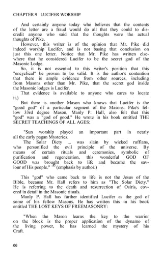CHAPTER 9 LUCIFER WORSHIP
And certainly anyone today who believes that the contents
of the letter are a fraud would do all that they could to dis-
credit anyone who said that the thoughts were the actual
thoughts of Pike.
However, this writer is of the opinion that Mr. Pike did
indeed worship Lucifer, and is not basing that conclusion on
just this one letter. Notice that Mr. Pike has written else-
where that he considered Lucifer to be the secret god of the
Masonic Lodge.
So, it is not essential to this writer's position that this
"encyclical" be proven to be valid. It is the author's contention
that there is ample evidence from other sources, including
from Masons other than Mr. Pike, that the secret god inside
the Masonic lodges is Lucifer.
That evidence is available to anyone who cares to locate
it.)
But there is another Mason who knows that Lucifer is the
"good god" of a particular segment of the Masons. Pike's fel-
low 33rd degree Mason, Manly P. Hall, also felt that this
"god" was a "god of good." He wrote in his book entitled THE
SECRET TEACHINGS OF ALL AGES:
"Sun worship played an important part in nearly
all the early pagan Mysteries.
The Solar Diety ... was slain by wicked ruffians,
who personified the evil principle of the universe. By
means of certain rituals and ceremonies, symbolic of
purification and regeneration, this wonderful GOD OF
GOOD was brought back to life and became the sav-
iour of His people." 183
(emphasis by author.)
This "god" who came back to life is not the Jesus of the
Bible, because Mr. Hall refers to him as "The Solar Diety."
He is referring to the death and resurrection of Osiris, cov-
ered in detail in the Masonic rituals.
Manly P. Hall has further identified Lucifer as the god of
some of his fellow Masons. He has written this in his book
entitled THE LOST KEYS OF FREEMASONRY:
"When the Mason learns the key to the warrior
on the block is the proper application of the dynamo of
the living power, he has learned the mystery of his
Craft.
66
 