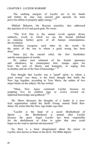 CHAPTER 9 LUCIFER WORSHIP
The seething energies of Lucifer are in his hands
and before he may step onward and upward, he must
prove his ability to properly apply energy." 184
Mikhail Bakunin, the Russian anarchist, also addressed
this question of evil and good gods. He wrote:
"The Evil One is the satanic revolt against divine
authority, revolt in which we see the fecund [defined
as meaning fertile] germ of all human emancipations,
the revolution.
Socialists recognize each other by the words 'In
the name of the one to whom a great wrong has been
done.'
Satan [is] the eternal rebel, the first freethinker
and the emancipator of worlds.
He makes men ashamed of his bestial ignorance
and obedience; he emancipates him, stamps upon his
brow the seal of liberty and humanity, in urging him
to disobey and eat of the fruit of knowledge." 185
That thought that Lucifer was a "good" spirit, to whom a
great wrong" was done, is the basic thought that holds the
New Age together, according to Texe Marrs, the author of two
major books on the subject. He has written:
"Many New Agers commend Lucifer because by
tempting Eve he enabled man to evolve toward en-
lightened knowledge and godhood." 186
Mr. Marrs discusses the thoughts of a leader in a mys-
tical organization called the Stelle Group, named Eklal Kue-
shana. He writes that this New Age leader says that:
"Lucifer is the head of a secret Brotherhood of
Spirits .... the Brotherhood is named after Lucifer
because the great Angel Lucifer has been responsible
for the abolishment of Eden in order that men could
begin on the road to spiritual advancement." 187
So, there is a basic disagreement about the nature of
Lucifer, also known as Satan or the devil. The Bible depicts
67
 