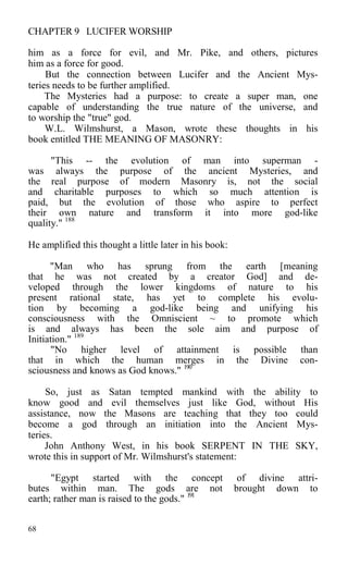 CHAPTER 9 LUCIFER WORSHIP
him as a force for evil, and Mr. Pike, and others, pictures
him as a force for good.
But the connection between Lucifer and the Ancient Mys-
teries needs to be further amplified.
The Mysteries had a purpose: to create a super man, one
capable of understanding the true nature of the universe, and
to worship the "true" god.
W.L. Wilmshurst, a Mason, wrote these thoughts in his
book entitled THE MEANING OF MASONRY:
"This -- the evolution of man into superman -
was always the purpose of the ancient Mysteries, and
the real purpose of modern Masonry is, not the social
and charitable purposes to which so much attention is
paid, but the evolution of those who aspire to perfect
their own nature and transform it into more god-like
quality." 188
He amplified this thought a little later in his book:
"Man who has sprung from the earth [meaning
that he was not created by a creator God] and de-
veloped through the lower kingdoms of nature to his
present rational state, has yet to complete his evolu-
tion by becoming a god-like being and unifying his
consciousness with the Omniscient ~ to promote which
is and always has been the sole aim and purpose of
Initiation." 189
"No higher level of attainment is possible than
that in which the human merges in the Divine con-
sciousness and knows as God knows." 190
So, just as Satan tempted mankind with the ability to
know good and evil themselves just like God, without His
assistance, now the Masons are teaching that they too could
become a god through an initiation into the Ancient Mys-
teries.
John Anthony West, in his book SERPENT IN THE SKY,
wrote this in support of Mr. Wilmshurst's statement:
"Egypt started with the concept of divine attri-
butes within man. The gods are not brought down to
earth; rather man is raised to the gods." 191
68
 