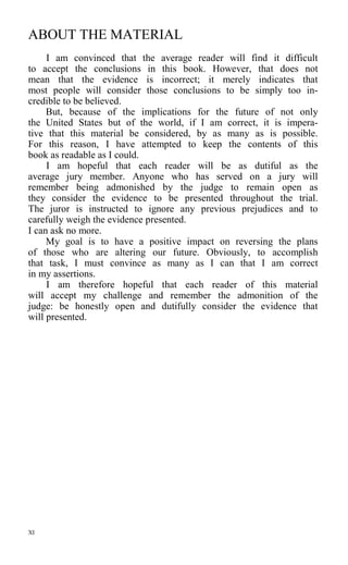 ABOUT THE MATERIAL
I am convinced that the average reader will find it difficult
to accept the conclusions in this book. However, that does not
mean that the evidence is incorrect; it merely indicates that
most people will consider those conclusions to be simply too in-
credible to be believed.
But, because of the implications for the future of not only
the United States but of the world, if I am correct, it is impera-
tive that this material be considered, by as many as is possible.
For this reason, I have attempted to keep the contents of this
book as readable as I could.
I am hopeful that each reader will be as dutiful as the
average jury member. Anyone who has served on a jury will
remember being admonished by the judge to remain open as
they consider the evidence to be presented throughout the trial.
The juror is instructed to ignore any previous prejudices and to
carefully weigh the evidence presented.
I can ask no more.
My goal is to have a positive impact on reversing the plans
of those who are altering our future. Obviously, to accomplish
that task, I must convince as many as I can that I am correct
in my assertions.
I am therefore hopeful that each reader of this material
will accept my challenge and remember the admonition of the
judge: be honestly open and dutifully consider the evidence that
will presented.
XI
 