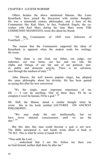 CHAPTER 9 LUCIFER WORSHIP
Others besides the above mentioned Masons, like Louis
Keuerbach, have joined the discussion with similar thoughts.
He was a nineteenth century philosopher, and a hero of the
Communists like Karl Marx. In fact, Frederick Engels, the co-
worker with Karl Marx during the time Marx wrote THE
COMMUNIST MANIFESTO, wrote this about his friend:
"All the Communists of 1845 were followers of
Feuerbach ...." 192
The reason that the Communists supported the ideas of
Keuerbach is apparent when the student reads his writings,
He wrote:
"Man alone is our God, our father, our judge, our
redeemer, our true home, our law and our rule, the
Alpha and Omega of our life and of our political, mor-
al, public and domestic activity. There is no salvation,
save through the medium of man." 193
John Denver, the well known popular singer, has adopted
this same philosophy about his divinity. He has been quoted
us saying this after his new conversion:
"It's the single, most important experience of my
life — I can do anything. One of these days, I'll be so
complete I won't be human; I'll be a god." 194
Mr. Hall, the Mason, stated a similar thought when he
wrote this in his book entitled LECTURES ON ANCIENT
PHILOSOPHY:
"We may study the star intellectually, but we
have never attained consciousness until we are the
star." 195
But this idea that man could become a god is not new.
The Bible anticipated it, and Isaiah wrote about it back in
741 B.C. This is what he wrote in Isaiah 43:10:
"Thus saith the Lord ....
... understand that I am He: before me there was
no God formed, neither shall there be after me."
69
 