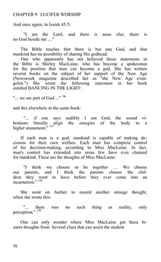 CHAPTER 9 LUCIFER WORSHIP
And once again, in Isaiah 45:5:
"I am the Lord, and there is none else, there is
no God beside me ...."
The Bible teaches that there is but one God, and that
mankind has no possibility of sharing His godhead.
One who apparently has not believed those statements in
the Bible is Shirley MacLaine, who has become a spokesman
for the position that man can become a god. She has written
several books on the subject of her support of the New Age
(Newsweek magazine described her as "the New Age evan-
gelist.") She wrote the following statement in her book
entitled DANCING IN THE LIGHT:
"... we are part of God ..." 196
and this elsewhere in the same book:
"... if one says audibly I am God, the sound vi-
brations literally align the energies of the body to a
higher atunement." 197
If each man is a god, mankind is capable of making de-
cisions for their own welfare. Each man has complete control
of his decision-making, according to Miss MacLaine. In fact,
man's control has extended into areas few have ever claimed
for mankind. These are the thoughts of Miss MacLaine:
"I think we choose to be together .... We choose
our parents, and I think the parents choose the chil-
dren they want to have before they ever come into an
incarnation." 198
She went on further to record another strange thought,
when she wrote this:
"... there was no such thing as reality, only
perception." 199
One can only wonder where Miss MacLaine got these bi-
zarre thoughts from. Several clues that can assist the student
70
 