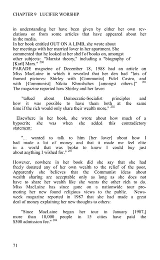 CHAPTER 9 LUCIFER WORSHIP
in understanding her have been given by either her own rev-
elations or from some articles that have appeared about her
in the media.
In her book entitled OUT ON A LIMB, she wrote about
her meetings with her married lover in her apartment. She
commented that he looked at her shelf of books on, amongst
other subjects: "Marxist theory," including a "biography of
[Karl] Marx." 200
PARADE magazine of December 18, 1988 had an article on
Miss MacLaine in which it revealed that her den had "lots of
framed pictures: Shirley with [Communist] Fidel Castro, and
with [Communist] Nikita Khrushchev [amongst others.]" 201
The magazine reported how Shirley and her lover:
"talked about Democratic-Socialist principles and
how it was possible to have them both at the same
time if the rich would only share their wealth more." 202
Elsewhere in her book, she wrote about how much of a
hypocrite she was when she added this contradictory
statement:
"... wanted to talk to him [her lover] about how I
had made a lot of money and that it made me feel elite
in a world that was broke to know I could buy just
about anything I wished for." 203
However, nowhere in her book did she say that she had
freely donated any of her own wealth to the relief of the poor,
Apparently she believes that the Communist ideas about
wealth sharing are acceptable only as long as she does not
have to share her wealth like she wants the other rich to do.
Miss MacLaine has since gone on a nationwide tour pro-
moting her new found religious views to the public. News-
week magazine reported in 1987 that she had made a great
deal of money explaining her new thoughts to others:
"Since MacLaine began her tour in January [1987,]
more than 10,000 people in 15 cities have paid the
$300 admission fee." 204
71
 