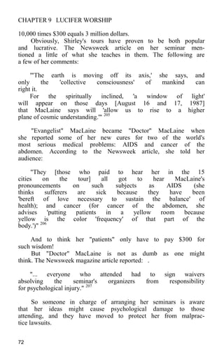 CHAPTER 9 LUCIFER WORSHIP
10,000 times $300 equals 3 million dollars.
Obviously, Shirley's tours have proven to be both popular
and lucrative. The Newsweek article on her seminar men-
tioned a little of what she teaches in them. The following are
a few of her comments:
'"The earth is moving off its axis,' she says, and
only the 'collective consciousness' of mankind can
right it.
For the spiritually inclined, 'a window of light'
will appear on those days [August 16 and 17, 1987]
that MacLaine says will 'allow us to rise to a higher
plane of cosmic understanding.'" 205
"Evangelist" MacLaine became "Doctor" MacLaine when
she reported some of her new cures for two of the world's
most serious medical problems: AIDS and cancer of the
abdomen. According to the Newsweek article, she told her
audience:
"They [those who paid to hear her in the 15
cities on the tour] all got to hear MacLaine's
pronouncements on such subjects as AIDS (she
thinks sufferers are sick because they have been
'bereft of love necessary to sustain the balance' of
health); and cancer (for cancer of the abdomen, she
advises 'putting patients in a yellow room because
yellow is the color 'frequency' of that part of the
body.')" 206
And to think her "patients" only have to pay $300 for
such wisdom!
But "Doctor" MacLaine is not as dumb as one might
think. The Newsweek magazine article reported: .
"... everyone who attended had to sign waivers
absolving the seminar's organizers from responsibility
for psychological injury." 207
So someone in charge of arranging her seminars is aware
that her ideas might cause psychological damage to those
attending, and they have moved to protect her from malprac-
tice lawsuits.
72
 