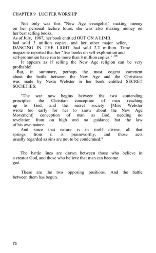 CHAPTER 9 LUCIFER WORSHIP
Not only was this "New Age evangelist" making money
on her personal lecture tours, she was also making money on
her best selling books.
As of July, 1987, her book entitled OUT ON A LIMB,
had sold 3 million copies, and her other major seller,
DANCING IN THE LIGHT had sold 2.2 million. Time
magazine reported that her "five books on self-exploration and
self-promotion have run to more than 8 million copies." 208
It appears as if selling the New Age religion can be very
profitable!
But, in summary, perhaps the most cogent comment
about the battle between the New Age and the Christians
was made by Nesta Webster in her book entitled SECRET
SOCIETIES:
"The war now begins between the two contending
principles: the Christian conception of man reaching
up to God, and the secret society [Miss Webster
wrote too early for her to know about the New Age
Movement] conception of man as God, needing no
revelation from on high and no guidance but the law
of his own nature.
And since that nature is in itself divine, all that
springs from it is praiseworthy, and those acts
usually regarded as sins are not to be condemned."
The battle lines are drawn between those who believe in
a creator God, and those who believe that man can become
god.
These are the two opposing positions. And the battle
between them has begun.
73
 