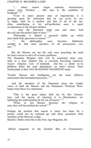 CHAPTER 10 BECOMING A GOD
"... where reason reigns supreme, inconsistency
cannot exist. Wisdom ... lifts man to the condition of
Godhead." 212
"Even in man's present state of imperfection it is
dawning upon his realization that he can never be tru-
ly happy until he is perfect, and that of all of the fac-
ulties contributing to his self-perfection none is equal
in importance to the rational intellect.
... only the illumined mind can, and must, lead
the soul into the perfect light of unity." 213
"Philosophy is indeed a mystical ladder up which
men climb from ignorance to reason." 214
"... the philosopher soon becomes fabulously
wealthy in that most priceless of all possessions: rea-
son." 215
But the Masons are not the only ones preaching the need
for man's reason to solve all of man's problems.
The Humanist Religion (this will be examined more care-
fully in a later chapter) that is currently becoming America's
major religious view of mankind, also has a plank in its
platform about the total dependence on man's reason. Their
fourth plank in their 1933 HUMANIST MANIFESTO reads:
"Fourth: Reason and intelligence are the most effective
instruments that humankind possesses." 216
And the members of the Illuminati share the similar
views of both the Masons and the Humanists. Professor Weis-
haupt wrote these two statements:
"This is the great object held out by this Associa-
tion: and the means of attaining it is Illumination, en-
lightening the understanding by the sun of reason." 217
"When at last Reason becomes the religion of
men, then will the problem be solved." 218
Perhaps the position that reason is man's last hope for a
perfect world can be summed up with these comments from
members of the Masonic Lodge.
Harold J. Bolen wrote this in the New Age Magazine, the
official magazine of the Scottish Rite of Freemasonry:
75
 