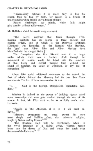 CHAPTER 10 BECOMING A GOD
"Freemasonry believes it is more holy to live by
reason than to live by faith, for reason is a bridge of
understanding while faith is only a bridge of hope.
Reason challenges our minds, while faith might
give comfort without achievement." 219
Mr. Hall then added this confirming statement:
"The secret doctrine that flows through Free-
masonic symbols has its source in three ancient and
exalted orders, one of which is the Dionysial artificers
[Dionysus was identified by the Romans with Bacchus,
the "god" that Albert Pike and Albert Mackey have
identified with the sun-god Osiris.]
The Dionysians also first likened man to a rough
ashlar which, trued into a finished block through the
instrument of reason, could be fitted into the structure
of that living and eternal Temple built without the
sound of hammer, the voice of workmen, or any tool of
contention." 220
Albert Pike added additional comments to the record, the
first of which claimed that Masonry had its own Ten Com-
mandments. The first of those commandments was:
"1. God is the Eternal, Omnipotent, Immutable Wis-
dom." 221
Wisdom is defined as the power of judging rightly based
upon knowledge and man gets wisdom through the use of his
reason. In fact, Mr. Pike went so far as to deify man's mind.
He wrote:
"Reason is The Absolute, it is in IT we must be-
lieve.... 222
"Masonry propagates no creed except its own
most simple and Sublime One; that universal religion,
taught by Nature and by Reason." 223
"The structure itself will be overthrown, when, in
the vivid language of a living writer, 'Human reason
leaps into the throne of God and waves her torch over
the ruins of the Universe.'" 224
76
 