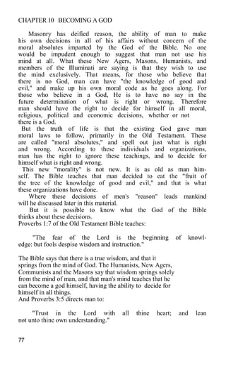 CHAPTER 10 BECOMING A GOD
Masonry has deified reason, the ability of man to make
his own decisions in all of his affairs without concern of the
moral absolutes imparted by the God of the Bible. No one
would be impudent enough to suggest that man not use his
mind at all. What these New Agers, Masons, Humanists, and
members of the Illuminati are saying is that they wish to use
the mind exclusively. That means, for those who believe that
there is no God, man can have "the knowledge of good and
evil," and make up his own moral code as he goes along. For
those who believe in a God, He is to have no say in the
future determination of what is right or wrong. Therefore
man should have the right to decide for himself in all moral,
religious, political and economic decisions, whether or not
there is a God.
But the truth of life is that the existing God gave man
moral laws to follow, primarily in the Old Testament. These
are called "moral absolutes," and spell out just what is right
and wrong. According to these individuals and organizations,
man has the right to ignore these teachings, and to decide for
himself what is right and wrong.
This new "morality" is not new. It is as old as man him-
self. The Bible teaches that man decided to eat the "fruit of
the tree of the knowledge of good and evil," and that is what
these organizations have done.
Where these decisions of men's "reason" leads mankind
will he discussed later in this material.
But it is possible to know what the God of the Bible
thinks about these decisions.
Proverbs 1:7 of the Old Testament Bible teaches:
"The fear of the Lord is the beginning of knowl-
edge: but fools despise wisdom and instruction."
The Bible says that there is a true wisdom, and that it
springs from the mind of God. The Humanists, New Agers,
Communists and the Masons say that wisdom springs solely
from the mind of man, and that man's mind teaches that he
can become a god himself, having the ability to decide for
himself in all things.
And Proverbs 3:5 directs man to:
"Trust in the Lord with all thine heart; and lean
not unto thine own understanding."
77
 