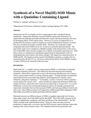 Synthesis of a Novel Mn(III) SOD Mimic
with a Qunioline Containing Ligand
William A. Gallopp* and Steven T. Frey*
*Department of Chemistry, Skidmore College, Saratoga Springs, NY 12866
Abstract
Superoxide ion (O2
-
) is a highly reactive oxygen species that is produced during
metabolism. Superoxide dismutase enzymes (SODs) catalyze the dismutation of
superoxide into hydrogen peroxide and molecular oxygen, thereby protecting cells from
the damaging effects of this radical anion. However, an excess of superoxide ion is
produced by the immune system in response to certain inflammatory diseases or strokes
that can overwhelm the locally available SOD. Therefore, low molecular weight
compounds that mimic SOD activity are of interest as potential pharmaceuticals. The
goal of this study was to synthesize a Mn(III) complex with characteristics of the active
site of Mn-SOD, and to test this complex for its ability to dismutate superoxide ion. With
that in mind, we synthesized a tetradentate ligand based on ethanolamine with two
methylquinoline arms bound to the amine nitrogen. This ligand was characterized by 1
H
NMR and IR. The ligand was then reacted with Mn(III) to produce a complex that we
characterized by IR and UV-vis. We have confirmed the ability of this Mn(III) complex
to mimic SOD activity using the Fridovich assay.
Introduction
Superoxide (O2
• -
), a highly reactive oxygen species (ROS), is a byproduct of naturally
occurring respiratory processes.1
This radical ion has both reducing and oxidizing
properties, which allows superoxide to react with metal ions forming more toxic species,
such as, peroxynitrite which is a strong oxidizing agent.2,3
In high enough concentrations
superoxide has been associated with, diabetes, neurodegenerative diseases, tumor
formation, and genetic mutations.1,4,5
Fortunately, we have evolved an effective defense
system against the toxicity of O2
• -
, which includes the superoxide dismutase (SOD) and
catalase enzymes, which aid in the conversion of superoxide to oxygen (O2).1
As a result
SODs play a crucial role in protecting biological systems for damage associated with
superoxide. Generally there are three groups of SOD; each having a different metal in the
active site. These SODs are known as Copper-Zinc SOD (CuZn-SOD), Manganese SOD
(Mn-SOD), Iron SOD (Fe-SOD) and Nickel SOD (Ni-SOD).1-3
Mammals possess two different classes of SODs to regulate superoxide level to keep
them under control: the CuZn-SOD and the Mn-SOD1
. The CuZn SOD is present in the
nuclear compartments, cytoplasm, and inner membrane of the mitochondria6,7
; the Mn-
SOD is located in the mitochondrial matrix.8
However, there are times were the
production of superoxide is excessive and the SOD enzymes cannot eliminate superoxide
leading to the various diseases states. This imbalance between the generation and
 