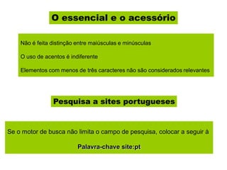 O essencial e o acessório
Não é feita distinção entre maiúsculas e minúsculas
O uso de acentos é indiferente
Elementos com menos de três caracteres não são considerados relevantes
Pesquisa a sites portugueses
Se o motor de busca não limita o campo de pesquisa, colocar a seguir à
Palavra-chave site:pt
 