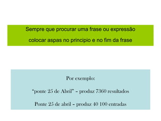 Sempre que procurar uma frase ou expressão
colocar aspas no principio e no fim da frase
Por exemplo:
“ponte 25 de Abril” – produz 7360 resultados
Ponte 25 de abril – produz 40 100 entradas
 