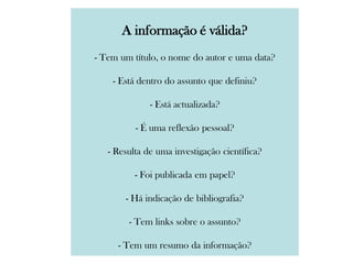 A informação é válida?
- Tem um título, o nome do autor e uma data?
- Está dentro do assunto que definiu?
- Está actualizada?
- É uma reflexão pessoal?
- Resulta de uma investigação científica?
- Foi publicada em papel?
- Há indicação de bibliografia?
- Tem links sobre o assunto?
- Tem um resumo da informação?
 