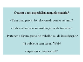 O autor é um especialista naquela matéria?
- Tem uma profissão relacionada com o assunto?
- Indica a empresa ou instituição onde trabalha?
- Pertence a algum grupo de trabalho ou de investigação?
- Já publicou sem ser na Web?
- Apresenta o seu e-mail?
 