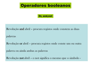 Operadores booleanos
Or, and,not
Revolução and abril – procura registos onde constem as duas
palavras
Revolução or abril – procura registos onde conste um ou outra
palavra ou ainda ambas as palavras
Revolução not abril – o not significa o mesmo que o simbolo -
 