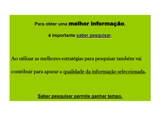 Para obter uma melhor informação,
é importante saber pesquisar.
Ao utilizar as melhores estratégias para pesquisar também vai
contribuir para apurar a qualidade da informação seleccionada.
Saber pesquisar permite ganhar tempo.
 