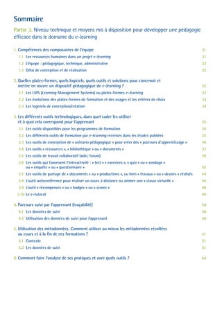 Sommaire
Partie 3. Niveau technique et moyens mis à disposition pour développer une pédagogie
efficace dans le domaine du e-learning
1. Compétences des composantes de l’équipe 31
1.1 Les ressources humaines dans un projet e-learning 31
1.2 L’équipe : pédagogique, technique, administrative 32
1.3 Délai de conception et de réalisation 32
2. Quelles plates-formes, quels logiciels, quels outils et solutions pour concevoir et
mettre en œuvre un dispositif pédagogique de e-learning ? 32
2.1 Les LMS (Learning Management Systems) ou plates-formes e-learning 33
2.2 Les évolutions des plates-formes de formation et des usages et les critères de choix 33
2.3 Les logiciels de conception/création 34
3. Les différents outils technologiques, dans quel cadre les utiliser
et à quoi cela correspond pour l’apprenant 35
3.1 Les outils disponibles pour les programmes de formation 35
3.2 Les différents outils de formation par e-learning recensés dans les études publiées 35
3.3 Les outils de conception de « scénario pédagogique » pour créer des « parcours d’apprentissage » 36
3.4 Les outils « ressources », « bibliothèque » ou « documents » 37
3.5 Les outils de travail collaboratif (wiki, forum) 39
3.6 Les outils qui favorisent l’interactivité : « test » « exercices », « quiz » ou « sondage »
ou « enquête » ou « questionnaire » 42
3.7 Les outils de partage de « documents » ou « productions », ou bien « travaux » ou « devoirs » réalisés 44
3.8 L’outil webconférence pour réaliser un cours à distance ou animer une « classe virtuelle » 46
3.9 L’outil « récompenses » ou « badges » ou « scores » 48
3.10 Le e-tutorat 49
4. Parcours suivi par l’apprenant (traçabilité) 50
4.1 Les données de suivi 50
4.2 Utilisation des données de suivi pour l’apprenant 50
5. Utilisation des métadonnées. Comment utiliser au mieux les métadonnées récoltées
au cours et à la fin de ces formations ? 51
5.1 Contexte 51
5.2 Les données de suivi 51
6. Comment faire l’analyse de ses pratiques et avec quels outils ? 54
 
