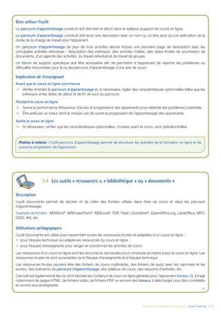 Évaluation et amélioration des pratiques – Guide E-learning | 37
Bien utiliser l’outil
Le parcours d’apprentissage construit doit être listé et décrit dans le syllabus (support de cours) en ligne.
Le parcours d’apprentissage construit doit avoir une description avec un nom ou un titre ainsi qu’une estimation de la
durée de la charge de travail pour l’apprenant.
Un parcours d’apprentissage de plus de trois activités devrait inclure une première page de description avec les
principales activités attendues : description des prérequis, des activités notées, des dates limites de soumission de
documents, d’un agenda des activités, du travail individuel et du travail de groupe.
Un forum de support spéciﬁque doit être accessible aﬁn de permettre à l’apprenant de reporter les problèmes ou
difﬁcultés rencontrées pour le ou les parcours d’apprentissage d’une aire de cours.
Implication de l’enseignant
Avant que le cours en ligne commence
ÆÆ Vériﬁer et tester le parcours d’apprentissage et, si nécessaire, régler des caractéristiques optionnelles telles que les
prérequis et les dates de début et de ﬁn de suivi du parcours.
Pendant le cours en ligne
ÆÆ Suivre la performance (fréquence d’accès et progression) des apprenants pour détecter les problèmes potentiels.
ÆÆ Être aidé par un tuteur dont la mission est de suivre la progression de l’apprentissage des apprenants.
Après le cours en ligne
ÆÆ Si nécessaire, vériﬁer que les caractéristiques optionnelles, choisies avant le cours, sont opérationnelles.
3.4 Les outils « ressources », « bibliothèque » ou « documents »
Description
L’outil documents permet de stocker et de créer des ﬁchiers utilisés dans l’aire de cours et dans les parcours
d’apprentissage.
Exemple de ﬁchiers : MSWord®
, MSPowerPoint®
, MSExcel®
, PDF, Flash, Quicktime®
, OpenOfﬁce.org, LibreOfﬁce, MP3,
OGG, AVI, etc.
Utilisations pédagogiques
L’outil documents est utilisé pour rassembler toutes les ressources brutes et adaptées d’un cours en ligne :
pour l’équipe technique qui adapte les ressources du cours en ligne ;
pour l’équipe d’enseignants pour ranger et coordonner les activités de cours.
Les ressources d’un cours en ligne sont les documents demandés pour construire et mettre à jour le cours en ligne. Les
ressources brutes ne sont accessibles qu’à l’équipe d’enseignants et à l’équipe technique.
Les ressources brutes peuvent être des ﬁchiers de cours multimédia, des ﬁchiers de quizz avec les réponses et les
scores, des scénarios de parcours d’apprentissage, des syllabus de cours, des rapports d’activités, etc.
Cet outil est également le lieu où sont stockés les contenus de cours en ligne générés pour l’apprenant (tableau 9). Il s’agit
notamment de pages HTML, de ﬁchiers vidéo, de ﬁchiers PDF ou encore des travaux à télécharger pour être complétés
et soumis aux enseignants.
Points à retenir : l’outil parcours d’apprentissage permet de structurer les activités de la formation en ligne et de
suivre la progression de l’apprenant.
 