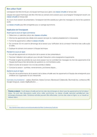 Évaluation et amélioration des pratiques – Guide E-learning | 47
Bien utiliser l’outil
L’enseignant doit être formé par une équipe technique pour gérer une classe virtuelle en temps réel.
L’équipe de support technique doit être informée du scénario de la session pour accompagner l’enseignant durant une
classe virtuelle en temps réel.
Au cours d’une session de présentation, l’enseignant doit être assisté pour gérer les messages du chat et les questions
audio.
La classe virtuelle peut être enregistrée pour un partage asynchrone.
Implication de l’enseignant
Avant que le cours en ligne commence
ÆÆ Déterminer un calendrier précis des classes virtuelles.
ÆÆ Informer les apprenants des détails de la session (envoyer du matériel préalablement si nécessaire).
ÆÆ Former les apprenants à utiliser la classe virtuelle.
ÆÆ Se connecter 30 min avant le démarrage de la session pour vériﬁcation de la connexion Internet et des outils audio
et vidéo.
ÆÆ Expliquer le scénario de la session à l’équipe technique.
Pendant le cours en ligne
ÆÆ Accueil des apprenants et introduction de la session et des présentateurs.
ÆÆ Favoriser l’utilisation de la webcam pour stimuler l’interaction entre enseignants et apprenants.
ÆÆ Procéder et gérer les activités de cours de la session tout en contrôlant les messages du chat des apprenants et de
l’équipe technique et les demandes de questions ou commentaires audio.
ÆÆ Gérer la durée de la session vis-à-vis des activités à réaliser.
ÆÆ Conclure la session : synthèse, remerciements, prochaines étapes…
Après le cours en ligne
ÆÆ Discuter de la performance de la session de la classe virtuelle avec les apprenants et l’équipe des enseignants pour
améliorer son organisation et son interactivité.
Exemples de prestataires7
: webex, BrainCert, Adobe Connect, Blackboard Collaborate, Elluminate live, conference-ME,
Google Hangouts, voxeet, BigBlueButton, …
7. http://sbinformation.about.com/od/bizcalculators/tp/Web-Conferencing-Tools.htm
Points à retenir : l’outil classe virtuelle permet de créer des échanges en direct avec les apprenants et le formateur/
tuteur. Ce sont des discussions audio et/ou vidéo synchrones. La classe virtuelle reproduit partiellement des
échanges physiques réels. Certaines activités peuvent être effectuées, comme des votes en ligne, ou un travail sur
tableau blanc.
 