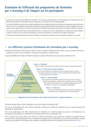 Partie1Partie2Partie3
Évaluation et amélioration des pratiques – Guide E-learning | 59
Partie4
Évaluation de l’efficacité des programmes de formation
par e-learning et de l’impact sur les participants
1. Les différents systèmes d’évaluation des formations par e-learning
Kirkpatrick et Kirkpatrick (46) proposent quatre niveaux croissants d’évaluation de formation que l’on pourrait résumer par :
satisfaction, apport de connaissance, changement de pratique, résultat clinique.
Le groupe BEME (Best Evidence Medical Education) a adopté cette hiérarchie pour évaluer la littérature (47).
Certaines études utilisent cette classiﬁcation pour leurs études comparatives (48).
Une revue systématique (49) des critères d’évaluation utilisés pour évaluer les programmes par e-learning reprend la
classiﬁcation de Kirkpatrick.
Une revue systématique de 2002 utilisait déjà une évaluation du e-learning selon les gains de connaissances, les
changements de pratiques ou d’attitudes des professionnels et de leur satisfaction (50).
Pour ce guide, nous avons retenu une partie des critères de Kirkpatrick pour évaluer les résultats des programmes de
formation par e-learning (évaluation des connaissances, évaluation des compétences et comportements cliniques, résultat
clinique sur les patients). Des tableaux de synthèses d’exemples d’études sont présentés en annexe (annexes 3 à 9).
L’e-learning s’est inspiré de différents domaines : les sciences de l’éducation, les technologies de l’information et des
télécommunications, la formation ouverte à distance, la simulation et les contrôles qualité.
La revue de littérature a permis de localiser quelques revues systématiques et des études comparatives dans le domaine
de la santé. Une compilation des études comparatives a été réalisée. Sans être exhaustive, cette compilation donne un
aperçu des programmes de e-learning évalués pour différentes professions de santé en formation initiale ou continue.
En ce qui concerne la formation des professionnels du monde de la santé, l’Organisation mondiale de la santé (OMS) a
publié en janvier 2015 une revue systématique concernant l’intérêt du e-learning en formation initiale (23).
Le groupe de travail remarque le manque d’études comparatives publiées par des équipes françaises sur le sujet.
1. Réactions
satisfactions
3. Comportements
impact sur la pratique
4. Résultats
bénéfices
pour les patients
2. Connaissances/compétences
2b. mesurées
2a. auto évaluées
4 niveaux
d’évaluation
Figure 9. Niveaux d’évaluation de l’impact d’une formation, d’après Kirkpatrick
Niveau 4 – Résultats
Quel est l'impact de la session de e-learning sur la prise en charge des patients ?
Niveau 3 – Comportements (ou transferts)
Est-ce que les apprenants utilisent ce qu’ils ont appris durant la session
de e-learning dans leur pratique ? Quels comportements professionnels
nouveaux ont été mis en place ?
Niveau 2 – Apprentissage
Qu’ont appris les apprenants à l’issue de la session de e-learning ?
Quelles connaissances, habiletés et/ou attitudes (savoir, savoir-faire,
savoir-être) ont été acquises ? Les objectifs pédagogiques ont-ils
été atteints ? Il s’agit ici de l’évaluation pédagogique.
Niveau 1 – Réactions
Comment ont réagi les apprenants à l’issue de la session de
e-learning? L’ont-ils appréciée ? En sont-ils satisfaits ?
 