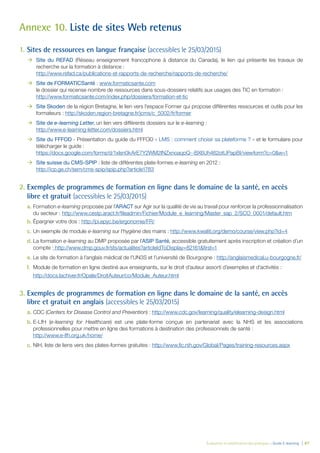 Évaluation et amélioration des pratiques – Guide E-learning | 87
Annexe 10. Liste de sites Web retenus
1. Sites de ressources en langue française (accessibles le 25/03/2015)
ÆÆ Site du REFAD (Réseau enseignement francophone à distance du Canada), le lien qui présente les travaux de
recherche sur la formation à distance :
http://www.refad.ca/publications-et-rapports-de-recherche/rapports-de-recherche/
ÆÆ Site de FORMATICSanté : www.formaticsante.com
le dossier qui recense nombre de ressources dans sous-dossiers relatifs aux usages des TIC en formation :
http://www.formaticsante.com/index.php/dossiers/formation-et-tic
ÆÆ Site Skoden de la région Bretagne, le lien vers l’espace Former qui propose différentes ressources et outils pour les
formateurs : http://skoden.region-bretagne.fr/jcms/c_5002/fr/former
ÆÆ Site de e-learning Letter, un lien vers différents dossiers sur le e-learning :
http://www.e-learning-letter.com/dossiers.html
ÆÆ Site du FFFOD - Présentation du guide du FFFOD « LMS : comment choisir sa plateforme ? » et le formulaire pour
télécharger le guide :
https://docs.google.com/forms/d/1xlsn0kArE7Y2WM2INZxnoaqoQ--BX6Uh462otUPapBI/viewform?c=0&w=1
ÆÆ Site suisse du CMS-SPIP : liste de différentes plate-formes e-learning en 2012 :
http://icp.ge.ch/sem/cms-spip/spip.php?article1783
2. Exemples de programmes de formation en ligne dans le domaine de la santé, en accès
libre et gratuit (accessibles le 25/03/2015)
a. Formation e-learning proposée par l’ARACT sur Agir sur la qualité de vie au travail pour renforcer la professionnalisation
du secteur : http://www.cestp.aract.fr/ﬁleadmin/Fichier/Module_e_learning/Master_sap_2/SCO_0001/default.htm
b. Épargner votre dos : http://pi.epyc.be/ergonomie/FR/
c. Un exemple de module e-learning sur l’hygiène des mains : http://www.kwaliti.org/demo/course/view.php?id=4
d. La formation e-learning au DMP proposée par l’ASIP Santé, accessible gratuitement après inscription et création d’un
compte : http://www.dmp.gouv.fr/sts/actualites?articleIdToDisplay=82161&ﬁrst=1
e. Le site de formation à l’anglais médical de l’UN3S et l’université de Bourgogne : http://anglaismedical.u-bourgogne.fr/
f. Module de formation en ligne destiné aux enseignants, sur le droit d’auteur assorti d’exemples et d’activités :
http://docs.lachiver.fr/Opale/DroitAuteur/co/Module_Auteur.html
3. Exemples de programmes de formation en ligne dans le domaine de la santé, en accès
libre et gratuit en anglais (accessibles le 25/03/2015)
a. CDC (Centers for Disease Control and Prevention) : http://www.cdc.gov/learning/quality/elearning-design.html
b. E-LfH (e-learning for Healthcare) est une plate-forme conçue en partenariat avec la NHS et les associations
professionnelles pour mettre en ligne des formations à destination des professionnels de santé :
http://www.e-lfh.org.uk/home/
c. NIH, liste de liens vers des plates-formes gratuites : http://www.ﬁc.nih.gov/Global/Pages/training-resources.aspx
 