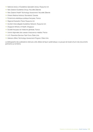 Évaluation et amélioration des pratiques – Guide E-learning | 92
ÆÆ National Library of Guidelines Specialist Library, Royaume-Uni
ÆÆ New Zealand Guidelines Group, Nouvelle-Zélande
ÆÆ New Zealand Health Technology Assessment, Nouvelle-Zélande
ÆÆ Ontario Medical Advisory Secretariat, Canada
ÆÆ Portail de la statistique publique française, France
ÆÆ Regional Evaluation Panel, Royaume-Uni
ÆÆ Scottish Intercollegiate Guidelines Network, Royaume-Uni
ÆÆ Singapore Ministry of Health, Singapour
ÆÆ Société française de médecine générale, France
ÆÆ Unions régionales des caisses d’assurance maladie, France
ÆÆ U.S. Preventive Services Task Force, États-Unis
ÆÆ Veterans Affairs Technology Assessment Program, États-Unis
La bibliographie des publications retenues a été utilisée de façon systématique. Le groupe de travail a fourni des documents
pertinents sur le thème.
 
