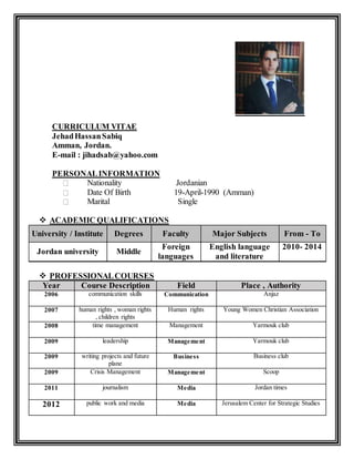CURRICULUM VITAE
JehadHassanSabiq
Amman, Jordan.
E-mail : jihadsab@yahoo.com
PERSONALINFORMATION
Nationality Jordanian
Date Of Birth 19-April-1990 (Amman)
Marital Single
 ACADEMIC QUALIFICATIONS
From - ToMajor SubjectsFacultyDegreesUniversity / Institute
2010- 2014English language
and literature
Foreign
languages
MiddleJordan university
 PROFESSIONALCOURSES
Place , AuthorityFieldCourse DescriptionYear
AnjazCommunicationcommunication skills2006
Young Women Christian AssociationHuman rightshuman rights , woman rights
, children rights
2007
Yarmouk clubManagementtime management2008
Yarmouk clubManagementleadership2009
Business clubBusinesswriting projects and future
plane
2009
ScoopManagementCrisis Management2009
Jordan timesMediajournalism2011
Jerusalem Center for Strategic StudiesMediapublic work and media2012
 