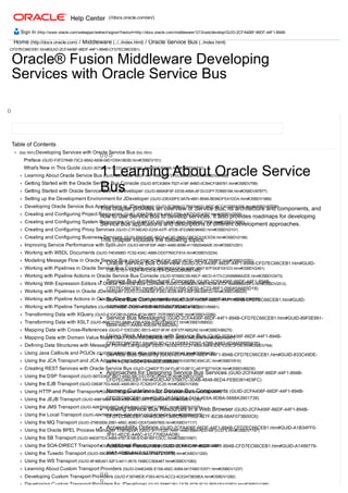 Home (http://docs.oracle.com) / Middleware (../../index.html) / Oracle Service Bus (../index.html)
Oracle® Fusion Middleware Developing
Services with Oracle Service Bus
()
 
Table of Contents
 (toc.htm) Developing Services with Oracle Service Bus (toc.htm)
Preface (GUID­F0FD764B­73C2­4BA2­A938­04D1DBA1863B.htm#OSBDV101)
What's New in This Guide (GUID­30737A14­7CDD­41FF­B18C­A940FDF4D98A.htm#OSBDV1910)
Learning About Oracle Service Bus (GUID­2CFA406F­66DF­44F1­894B­CFD7EC66CEB1.htm#OSBDV87888)
Getting Started with the Oracle Service Bus Console (GUID­B7C63804­7527­418F­84BD­0CB4CF069761.htm#OSBDV799)
Getting Started with Oracle Service Bus in JDeveloper (GUID­669A9F6F­EE55­499A­AF33­D2FF7DB651B4.htm#OSBDV87877)
Setting up the Development Environment for JDeveloper (GUID­23E430FE­9A79­4891­B09A­BE84DFEA1DDA.htm#OSBDV1889)
Developing Oracle Service Bus Applications in JDeveloper (GUID­5C999412­7BC7­4021­882C­5CCACD60A30E.htm#OSBDV87879)
Creating and Configuring Project Resources (GUID­1E8A7575­61F6­48A7­9760­A0673D2CA767.htm#OSBDV2009)
Creating and Configuring System Resources (GUID­AF48FF77­297D­48AD­894A­7882BA6C78E8.htm#OSBDV2080)
Creating and Configuring Proxy Services (GUID­C7FA8DAD­E235­437F­87D8­3FE28BE98A6D.htm#OSBDV2101)
Creating and Configuring Business Services (GUID­B932E48E­8DDA­4C3D­B600­CBE2C510CED6.htm#OSBDV2166)
Improving Service Performance with Split­Join (GUID­6910F50F­A681­4A80­809B­4115B2548A0E.htm#OSBDV291)
Working with WSDL Documents (GUID­74E456BD­7C52­43AC­A666­DD07760CF81A.htm#OSBDV2234)
Modeling Message Flow in Oracle Service Bus (GUID­FE2CAC5B­E4DF­49DE­AD3C­36EEAF750BFE.htm#OSBDV2351)
Working with Pipelines in Oracle Service Bus Console (GUID­2B8355A2­CF24­4D6F­9947­B7F043FE61D3.htm#OSBDV2461)
Working with Pipeline Actions in Oracle Service Bus Console (GUID­97AB0C09­A8CF­48CD­A173­C2A568B8A2DE.htm#OSBDV2473)
Working With Expression Editors in Oracle Service Bus Console (GUID­C9303BE4­369D­4D58­B1CF­894898B500F0.htm#OSBDV2512)
Working with Pipelines in Oracle JDeveloper (GUID­CD929EBE­F3AD­4D28­84F0­60F26E508123.htm#OSBDV88525)
Working with Pipeline Actions in Oracle JDeveloper (GUID­AA189A96­5A42­47D3­A713­F09E23AA7D95.htm#OSBDV88553)
Working with Pipeline Templates (GUID­A576603C­212B­40FE­B799­FE689A77C280.htm#OSBDV88661)
Transforming Data with XQuery (GUID­F1DC5B1A­D85A­4F34­98EF­757E086D328E.htm#OSBDV2266)
Transforming Data with XSLT (GUID­89ACD1B1­9A86­4799­A304­7E0D7F840DF7.htm#OSBDV89002)
Mapping Data with Cross­References (GUID­F1DED2BC­B513­4637­9FAF­63F07FAB52A5.htm#OSBDV88275)
Mapping Data with Domain Value Maps (GUID­7EADE1E0­2383­428D­8C37­38C8A1A4CD59.htm#OSBDV8901)
Defining Data Structures with Message Format Language (GUID­74D53E73­CC21­4505­A9E4­0DE1CE5C3FD6.htm#OSBDV764)
Using Java Callouts and POJOs (GUID­5C36B5F2­503A­49DA­9770­E5C51C225C4A.htm#OSBDV438)
Using the JCA Transport and JCA Adapters (GUID­B2646D8D­D53F­469B­BA79­E007BC454C2C.htm#OSBDV910)
Creating REST Services with Oracle Service Bus (GUID­C346DF7D­041D­4E10­BE1C­451F50719106.htm#OSBDV89235)
Using the DSP Transport (GUID­587DD60F­B971­4A92­99C3­EC079C2DA0CD.htm#OSBDV1229)
Using the EJB Transport (GUID­D8E8F753­AA0E­4495­8512­7C52631F2C25.htm#OSBDV1009)
Using HTTP and Poller Transports (GUID­E79C6BB4­B1AF­4541­A5EC­EF2A805B16DB.htm#OSBDV947)
Using the JEJB Transport (GUID­496F6869­9A43­4362­A83C­547FCB25C64C.htm#OSBDV1036)
Using the JMS Transport (GUID­A0870927­B873­4F8D­89A2­22DC4FC7500C.htm#OSBDV1037)
Using the Local Transport (GUID­AB478B9F­0471­4E6C­BE97­D01F471BA5FE.htm#OSBDV1075)
Using the MQ Transport (GUID­279E6506­25B1­4B5C­808D­DEA724657805.htm#OSBDV1117)
Using the Oracle BPEL Process Manager Transport (GUID­3FFFE287­A44F­4480­8984­AE0749FDCEF5.htm#OSBDV1147)
Using the SB Transport (GUID­9AE877D3­A669­4787­B189­B1D8FB0FD3CC.htm#OSBDV997)
Using the SOA­DIRECT Transport (GUID­560C6AB9­5FA3­4EC2­8D5E­7D27D16F4BFC.htm#OSBDV909)
Using the Tuxedo Transport (GUID­59E4A7ED­110B­4B1A­AEAA­8FA672101F35.htm#OSBDV1200)
Using the WS Transport (GUID­8F46EA51­52F3­4411­9515­155BCC90A467.htm#OSBDV1083)
Learning About Custom Transport Providers (GUID­D44E245E­E15A­452C­9369­0417ABD1D071.htm#OSBDV1237)
Developing Custom Transport Providers (GUID­F3574BDE­F053­4015­ACC2­4CE2473B39EA.htm#OSBDV1292)
Developing Custom Transport Providers for JDeveloper (GUID­E686C261­CF78­4E76­9C24­BEE43014DBD4.htm#OSBDV1385)
() () ()
1 Learning About Oracle Service
Bus
This chapter provides an overview of Service Bus, its architecture and components, and
how to use Service Bus to develop services. It also provides roadmaps for developing
Service Bus applications and descriptions of different development approaches.
This chapter includes the following topics:
Oracle Service Bus Overview (GUID­2CFA406F­66DF­44F1­894B­CFD7EC66CEB1.htm#GUID­
7367E101­1A24­4FC0­87E4­DA2DD868B146)
Service Bus Architectural Concepts (GUID­2CFA406F­66DF­44F1­894B­
CFD7EC66CEB1.htm#GUID­53531595­DE50­4C23­86F1­090A5A665D18)
Service Bus Components (GUID­2CFA406F­66DF­44F1­894B­CFD7EC66CEB1.htm#GUID­
182510BF­D01F­496B­96E9­D073B34E4722)
Service Bus Messaging (GUID­2CFA406F­66DF­44F1­894B­CFD7EC66CEB1.htm#GUID­89F0E991­
6B99­48D1­AA84­40E641EBB28A)
Using Work Managers with Service Bus (GUID­2CFA406F­66DF­44F1­894B­
CFD7EC66CEB1.htm#GUID­C1A1D683­DD97­478B­A882­6DA609889435)
Service Bus Security (GUID­2CFA406F­66DF­44F1­894B­CFD7EC66CEB1.htm#GUID­833C49DE­
2674­4C1E­9CC4­E4A5C53BB626)
Approaches for Designing Service Bus Services (GUID­2CFA406F­66DF­44F1­894B­
CFD7EC66CEB1.htm#GUID­AF37B87C­3D4B­4648­8ED4­FEB53814E9FC)
Naming Guidelines for Service Bus Components (GUID­2CFA406F­66DF­44F1­894B­
CFD7EC66CEB1.htm#GUID­0E58E5E4­7414­4E6A­9DBA­5688A3901739)
Viewing Service Bus Resources in a Web Browser (GUID­2CFA406F­66DF­44F1­894B­
CFD7EC66CEB1.htm#GUID­1366C566­7692­427F­B23B­68AF073B00C6)
Accessibility Options (GUID­2CFA406F­66DF­44F1­894B­CFD7EC66CEB1.htm#GUID­A1B34FF0­
3F91­4ECE­A46C­41C77082AADB)
Additional Resources (GUID­2CFA406F­66DF­44F1­894B­CFD7EC66CEB1.htm#GUID­A1499779­
89A7­4D5B­8447­52776272190B)
() ()
()
 (//docs.oracle.com/en/)
 Sign In (http://www.oracle.com/webapps/redirect/signon?nexturl=http://docs.oracle.com/middleware/1213/osb/develop/GUID­2CFA406F­66DF­44F1­894B­
CFD7EC66CEB1.htm#GUID­2CFA406F­66DF­44F1­894B­CFD7EC66CEB1)
 