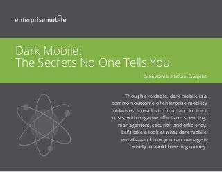 Though avoidable, dark mobile is a
common outcome of enterprise mobility
initiatives. It results in direct and indirect
costs, with negative effects on spending,
management, security, and efficiency.
Let’s take a look at what dark mobile
entails—and how you can manage it
wisely to avoid bleeding money.
Dark Mobile:
The Secrets No One Tells You
By Joey Devilla, Platform Evangelist
 