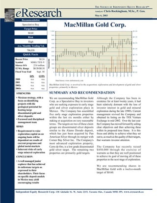 May 6, 2003
THE SOURCE OF INDEPENDENT EQUITY RESEARCH™
Analyst: Chris Rockingham, M.Sc., P. Geo.
Independent Equity Research Corp. 130 Adelaide St. W, Suite 2215, Toronto Ont., Canada M5H 3P5, www.eresearch.ca
MacMillan Gold Corp.
Recent Price $0.24
Symbol MMG:TSX-V
Shares O/S 25.8 million
52 Wk. Range $0.30-$0.10
Fiscal Year End Sept. 30
EPS CFPS
2000 n.a. n.a.
2001 n.a. n.a.
2002e n.a. n.a.
2003e n.a. n.a.
eResearch
Data Source: www.wallstreetcity.com
Recommendation
Speculative Buy
Target Price
$0.60
Risk
High
Ave. Monthly Trading Vol.
706,030
Quick Facts
STRENGTHS
• Mexican strategy, with a
focus on identifying
projects with the
geological potential for
hosting large
disseminated gold and
silver deposits
• Focussed and disciplined
management team
RISKS
• Requirement to raise
exploration capital on an
ongoing basis will be
dependent on results of
current programs and
global metal markets
• Inherent risks of early
stage mineral exploration
CONCLUSION
• A well managed junior
explorer that has achieved
its milestone targets as
expressed to their
shareholders. Their focus
on specific deposit models
in Mexico may yield
encouraging results
We are recommending MacMillan Gold
Corp. as a Speculative Buy to investors
who are seeking exposure to early stage
gold and silver exploration plays in
Mexico. The Company has assembled
five early stage exploration properties
within the last six months either by
staking or acquisition on very reasonable
terms. The targets on two of these claim
groups are disseminated silver deposits
similar to the Alamo Dorado deposit,
which has just been acquired by Pan
American Silver through its merger with
Corner Bay Silver Inc. The Company's
most advanced exploration property,
Cerro de Oro, is a low grade disseminated
gold silver target. The remaining two
properties are primarily gold targets.
Although the Company has been in
existence for at least twenty years, it had
been relatively dormant with the loss of
investor interest in gold and mineral
exploration during the late 1990's. Current
management revived the Company and
obtained its listing on the TSX Venture
Exchange in mid 2002. Over the last year
theCompanyhasmovedforwardbysetting
clear objectives and then achieving these
within its proposed time frame. It is this
focus and ability to achieve what they set
outto,asmuchasthequalityoftheirtargets,
that warrants investor attention.
The Company has recently raised
$450,000 through the exercise of
warrants so that they are well positioned
to achieve its goal of moving all of these
properties to the next stage of exploration.
We are recommending shares in
MacMillan Gold with a twelve-month
target of $0.60.
SUMMARYAND RECOMMENDATION
MacMillan Gold Corp. is involved in the acquisition, exploration and development of gold and silver
properties, primarily in Mexico.
0
1 0 0
2 0 0
3 0 0
4 0 0
5 0 0
6 0 0
7 0 0
8 0 0
9 0 0
1 , 0 0 0
Jul-02
Jul-02
Aug-02
Aug-02
Aug-02
Sep-02
Sep-02
Oct-02
Oct-02
Nov-02
Nov-02
Dec-02
Dec-02
Jan-03
Jan-03
Jan-03
Feb-03
Feb-03
Mar-03
Mar-03
Apr-03
Apr-03
Thousands
$ 0 . 0 0
$ 0 . 0 5
$ 0 . 1 0
$ 0 . 1 5
$ 0 . 2 0
$ 0 . 2 5
$ 0 . 3 0
$ 0 . 3 5
 