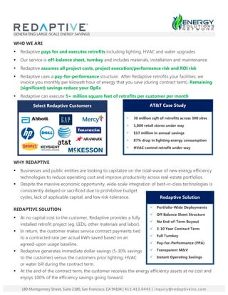 GENERATING LARGE-SCALE ENERGY SAVINGS
WHO WE ARE
• Redaptive pays for and executes retrofits including lighting, HVAC and water upgrades
• Our service is off-balance sheet, turnkey and includes materials, installation and maintenance
• Redaptive assumes all project costs, project execution/performance risk and ROI risk
• Redaptive uses a pay-for-performance structure. After Redaptive retrofits your facilities, we
invoice you monthly per kilowatt hour of energy that you save (during contract term). Remaining
(significant) savings reduce your OpEx
• Redaptive can execute 5+ million square feet of retrofits per customer per month
WHY REDAPTIVE
• Businesses and public entities are looking to capitalize on the tidal-wave of new energy efficiency
technologies to reduce operating cost and improve productivity across real-estate portfolios.
• Despite the massive economic opportunity, wide-scale integration of best-in-class technologies is
consistently delayed or sacrificed due to prohibitive budget
cycles, lack of applicable capital, and low risk-tolerance.
REDAPTIVE SOLUTION
• At no capital cost to the customer, Redaptive provides a fully
installed retrofit project (eg. LEDs, other materials and labor).
• In return, the customer makes service contract payments tied
to a contracted rate per actual kWh saved based on an
agreed-upon usage baseline.
• Redaptive generates immediate dollar savings (5-30% savings
to the customer) versus the customers prior lighting, HVAC
or water bill during the contract term.
• At the end of the contract term, the customer receives the energy efficiency assets at no cost and
enjoys 100% of the efficiency savings going forward.
180 Montgomery Street, Suite 2180, San Francisco, CA 94104 | 415.413.0445 | inquiry@redaptiveinc.com
Select Redaptive Customers
• 30 million sqft of retrofits across 300 sites
• 1,800 retail stores under way
• $17 million in annual savings
• 87% drop in lighting energy consumption
• HVAC control retrofit under way
AT&T Case Study
ü Portfolio-Wide Deployments
ü Off Balance Sheet Structure
ü No End-of-Term Buyout
ü 3-10 Year Contract Term
ü Full Turnkey
ü Pay-for-Performance (PPA)
ü Transparent M&V
ü Instant Operating Savings
Redaptive Solution
 