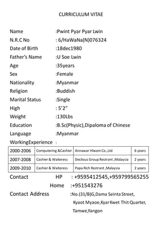 CURRICULUM VITAE
Name :Pwint Pyar Pyar Lwin
N.R.C No : 6/HaWaNa(N)076324
Date of Birth :18dec1980
Father’s Name :U Soe Lwin
Age :35years
Sex :Female
Nationality :Myanmar
Religion :Buddish
Marital Status :Single
High : 5’2”
Weight :130Lbs
Education :B.Sc(Physic),Dipalomaof Chinese
Language :Myanmar
WorkingExperience :
2000-2006 Computering &Cashier Annawar HlwamCo.,Ltd 6 years
2007-2008 Cashier & Waiteress Declious Group Restrant ,Malaysia 2 years
2009-2010 Cashier & Waiteress Papa Rich Restrant ,Malaysia 2 years
Contact HP : +9595412545,+959799565255
Home :+951543276
Contact Address :No.(31/B)G,Dama SeintaStreet,
Kyaot Myaoe,KyarKwet Thit Quarter,
Tamwe,Yangon
 