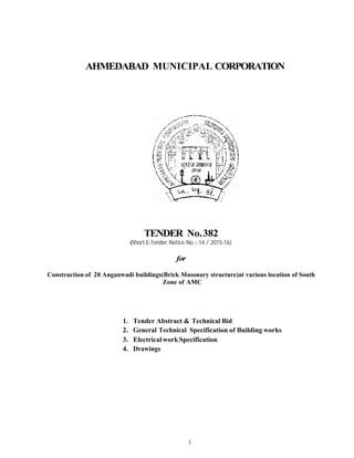 1
AHMEDABAD MUNICIPAL CORPORATION
TENDER No.382
(Short E-Tender Notice No – 14 / 2015-16)
for
Construction of 20 Anganwadi buildings(Brick Masonary structure)at various location of South
Zone of AMC
1. Tender Abstract & Technical Bid
2. General Technical Specification of Building works
3. ElectricalworkSpecification
4. Drawings
 