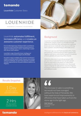Louenhide Customer Story
Louenhide automates fulfillment,
increases efficiency and creates an
awesome customer experience.
From humble beginnings in Brisbane QLD, Louenhide has
become an iconic Australian fashion accessory brand. Its
signature handbags boast a classic, simple design coupled
with vibrant colour palettes.
Louenhide’s range of beautiful shoes, handbags and
accessories are functional, elegant and affordable.
Its product range is available online and from hundreds of
retailers around the world. Growth, however, has not been
without its challenges. To meet these demands, Louenhide
recently implemented the Temando fulfillment platform on
Magento.
Louenhide is an Australian fashion success story. Initially
a wholesale company, owners Lou Kendall and Heidi
Bailey diversified their offer and moved into traditional
bricks and mortar retail with a clear focus on offering
their customers ‘beautiful things at affordable prices’.
Three years ago, Lou and Heidi expanded online. Today
the brand has a central warehouse which supports two
flagship retail stores, a distribution network to hundreds
of stores globally and a growing online channel.
While the online store is currently growing at 30%
per year, there is potential for much greater growth.
It did not take long for the owners to realise that if
they wanted to scale the eCommerce site, they would
need to integrate the right partners into their Magento
eCommerce software and re-evaluate their distribution
and fulfillment model.
Background
Intelligent fulfillment for the future of commerce.
per week saved in
automated fulfillment
per day saved in
customer service
1 Day
2 Hrs
The increase in sales is something
we would not have managed
without the help of Temando. We
have experienced improvements in
efficiency that have taken us from the
stone age to the light age.
Holly Tattersall
Marketing Manager
Louenhide
Results Snapshot
 