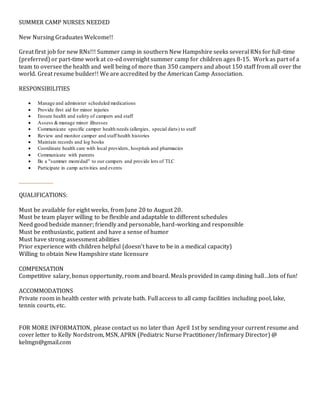 SUMMER CAMP NURSES NEEDED
New Nursing Graduates Welcome!!
Great first job for new RNs!!! Summer camp in southern New Hampshire seeks several RNs for full-time
(preferred) or part-time work at co-ed overnight summer camp for children ages 8-15. Work as part of a
team to oversee the health and well being of more than 350 campers and about 150 staff from all over the
world. Great resume builder!! We are accredited by the American Camp Association.
RESPONSIBILITIES
 Manage and administer scheduled medications
 Provide first aid for minor injuries
 Ensure health and safety of campers and staff
 Assess &manage minor illnesses
 Communicate specific camper health needs (allergies, special diets) to staff
 Review and monitor camper and staff health histories
 Maintain records and log books
 Coordinate health care with local providers, hospitals and pharmacies
 Communicate with parents
 Be a "summer mom/dad" to our campers and provide lots of TLC
 Participate in camp activities and events
QUALIFICATIONS:
Must be available for eight weeks, from June 20 to August 20.
Must be team player willing to be flexible and adaptable to different schedules
Need good bedside manner; friendly and personable, hard-working and responsible
Must be enthusiastic, patient and have a sense of humor
Must have strong assessment abilities
Prior experience with children helpful (doesn’t have to be in a medical capacity)
Willing to obtain New Hampshire state licensure
COMPENSATION
Competitive salary, bonus opportunity, room and board. Meals provided in camp dining hall…lots of fun!
ACCOMMODATIONS
Private room in health center with private bath. Full access to all camp facilities including pool, lake,
tennis courts, etc.
FOR MORE INFORMATION, please contact us no later than April 1st by sending your current resume and
cover letter to Kelly Nordstrom, MSN, APRN (Pediatric Nurse Practitioner/Infirmary Director) @
kelmgn@gmail.com
 