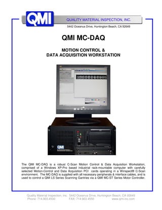 Quality Material Inspection, Inc. 5442 Oceanus Drive, Huntington Beach, CA 92649
Phone: 714.903.4500 FAX: 714.903.4550 www.qmi-inc.com
QMI MC-DAQ
MOTION CONTROL &
DATA ACQUISITION WORKSTATION
The QMI MC-DAQ is a robust C-Scan Motion Control & Data Acquisition Workstation,
comprised of a Windows XP-Pro based industrial rack-mountable computer with carefully
selected Motion-Control and Data Acquisition PCI cards operating in a Winspect® C-Scan
environment. The MC-DAQ is supplied with all necessary peripherals & interface cables, and is
used to control a QMI LS Series Scanning Gantries via a QMI MC-ST Series Motor Controller.
 
